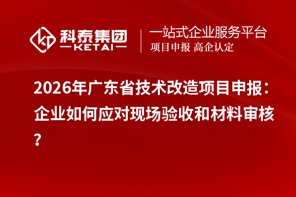 2026年廣東省技術改造項目申報：企業如何應對現場驗收和材料審核？