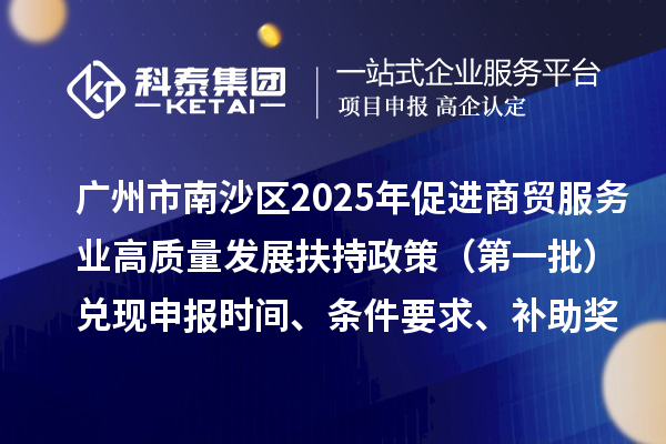 廣州市南沙區2025年（對2023年度的獎勵）促進商貿服務業高質量發展扶持政策（第一批）兌現申報時間、條件要求、補助獎勵