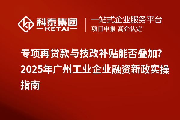 專項再貸款與技改補貼能否疊加？2025 年廣州工業企業融資新政實操指南