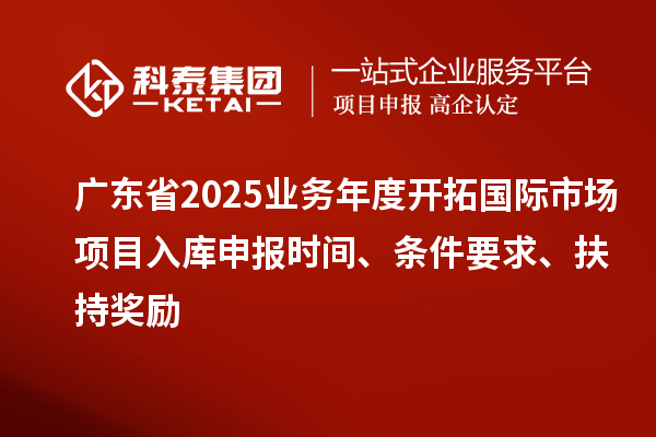 廣東省2025業務年度開拓國際市場項目入庫申報時間、條件要求、扶持獎勵