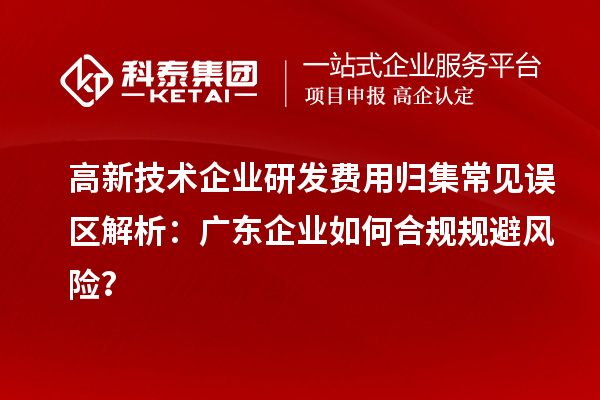 高新技術企業研發費用歸集常見誤區解析：廣東企業如何合規規避風險？