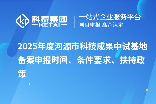2025年度河源市科技成果中試基地備案申報時間、條件要求、扶持政策