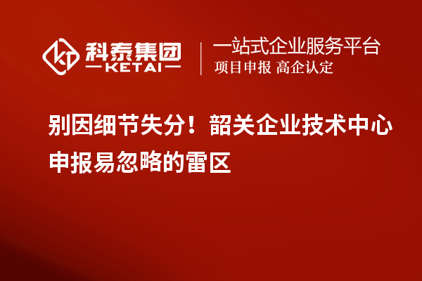 別因細節失分！韶關企業技術中心申報易忽略的雷區