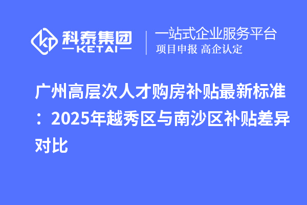 廣州高層次人才購房補貼最新標準：2025年越秀區與南沙區補貼差異對比