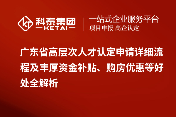 廣東省高層次人才認定申請詳細流程及豐厚資金補貼、購房優惠等好處全解析
