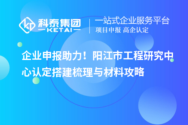 企業申報助力！陽江市工程研究中心認定搭建梳理與材料攻略