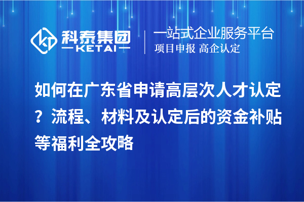 如何在廣東省申請高層次人才認定？流程、材料及認定后的資金補貼等福利全攻略