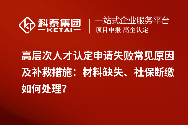高層次人才認定申請失敗常見原因及補救措施：材料缺失、社保斷繳如何處理？