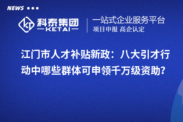 江門市人才補貼新政：八大引才行動中哪些群體可申領千萬級資助？