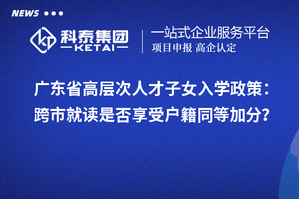 廣東省高層次人才子女入學政策：跨市就讀是否享受戶籍同等加分？
