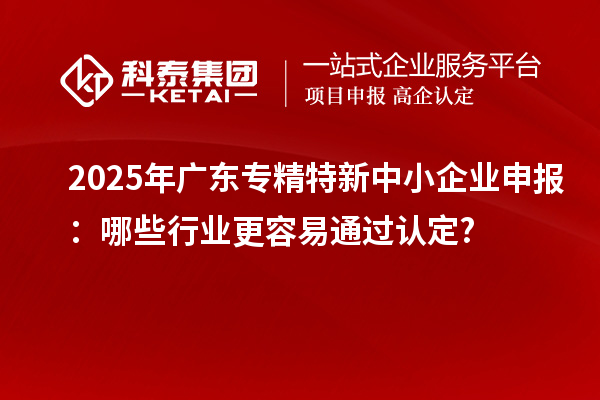 2025年廣東專精特新中小企業申報：哪些行業更容易通過認定?