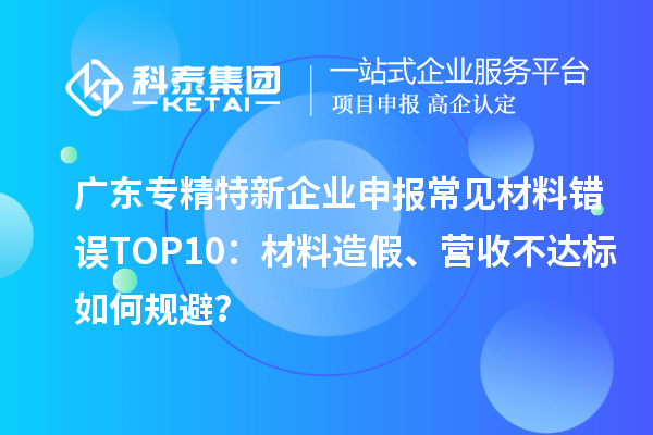 廣東專精特新企業申報常見材料錯誤TOP8：材料造假、營收不達標如何規避？