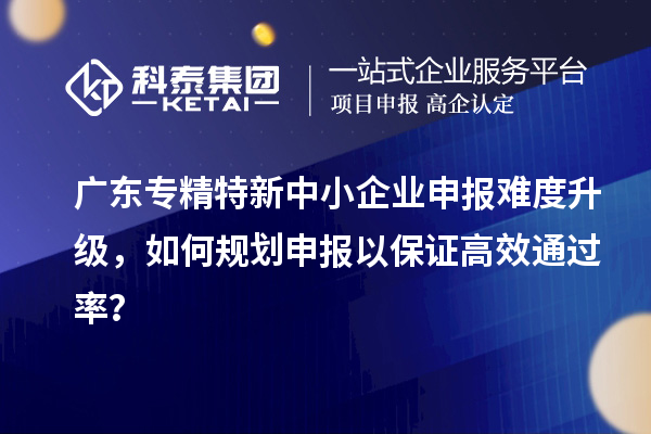廣東專精特新中小企業申報難度升級，如何規劃申報以保證高效通過率？