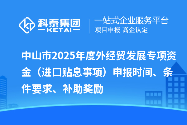 中山市2025年度外經貿發展專項資金（進口貼息事項）申報時間、條件要求、補助獎勵