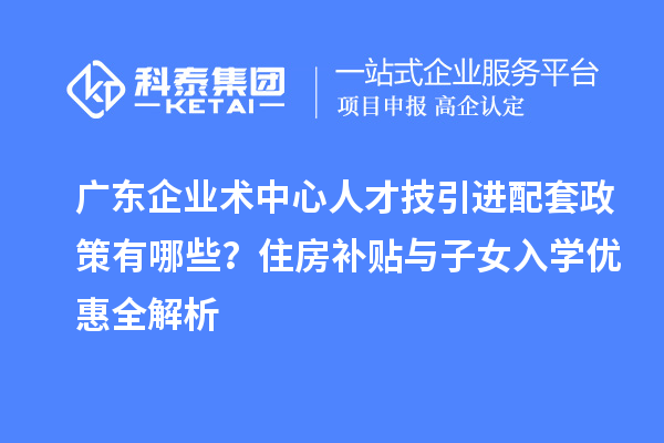 廣東企業術中心人才技引進配套政策有哪些？住房補貼與子女入學優惠全解析