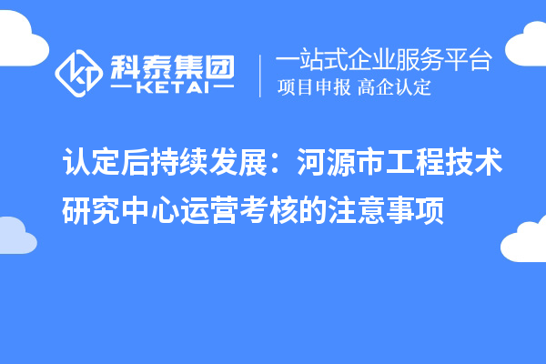認定后持續發展：河源市工程技術研究中心運營考核的注意事項