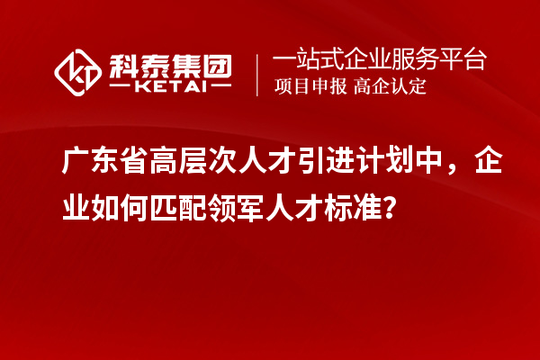 廣東省高層次人才引進計劃中，企業如何匹配領軍人才標準？