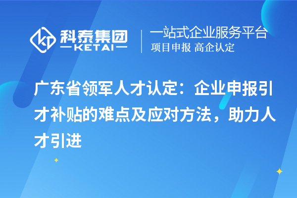 廣東省領軍人才認定：企業申報引才補貼的難點及應對方法，助力人才引進
