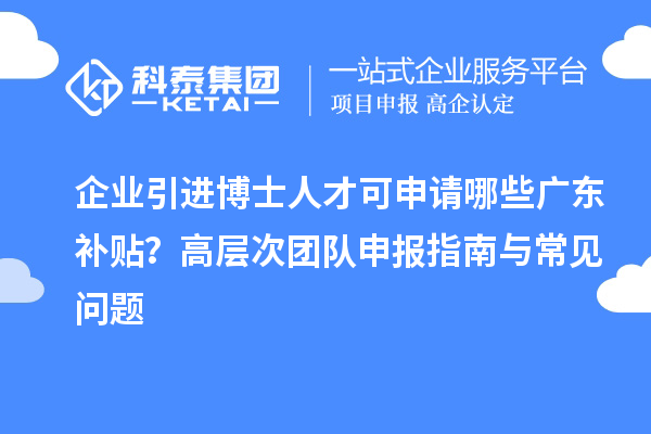 企業引進博士人才可申請哪些廣東補貼？高層次團隊申報指南與常見問題