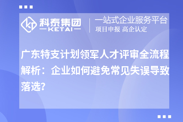廣東特支計劃領軍人才評審全流程解析：企業如何避免常見失誤導致落選？