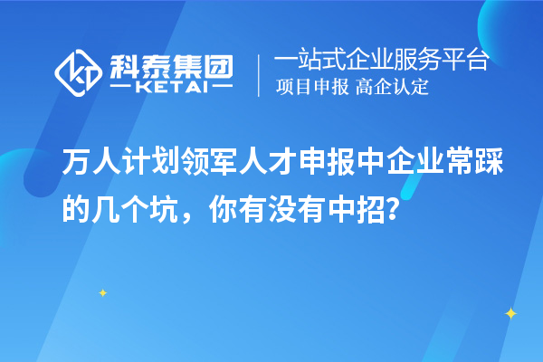 萬人計劃領軍人才申報中企業常踩的幾個坑，你有沒有中招？