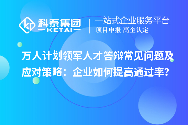 萬人計劃領軍人才答辯常見問題及應對策略：企業如何提高通過率？