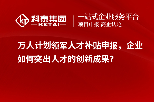 萬人計劃領軍人才補貼申報，企業如何突出人才的創新成果？