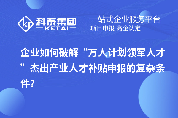 企業如何破解“萬人計劃領軍人才”杰出產業人才補貼申報的復雜條件？