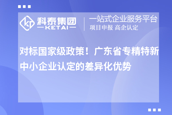 對標國家級政策！廣東省專精特新中小企業認定的差異化優勢