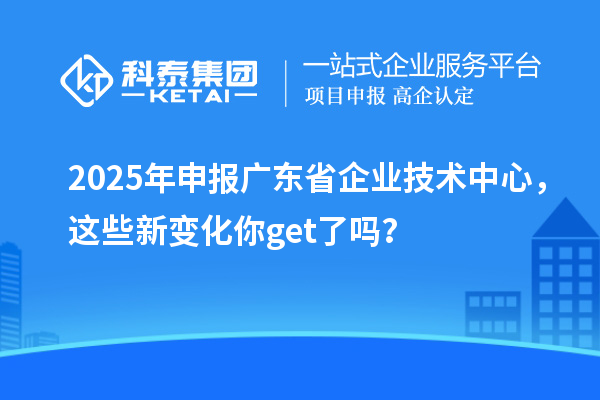 2025年申報廣東省企業技術中心，這些新變化你get了嗎？