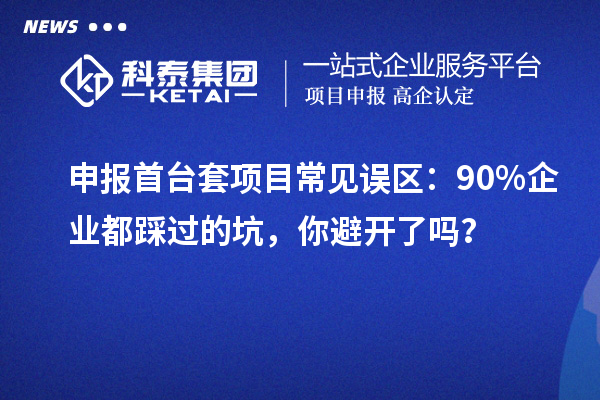 申報首臺套項目常見誤區：90% 企業都踩過的坑，你避開了嗎？