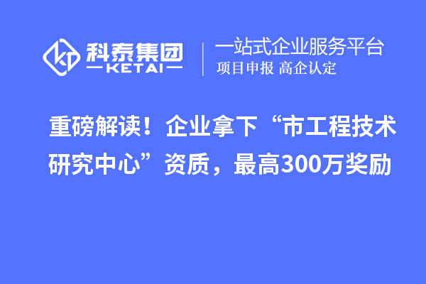 重磅解讀！企業拿下“市工程技術研究中心”資質，最高300萬獎勵