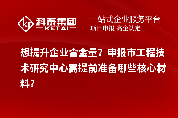 想提升企業含金量？申報市工程技術研究中心需提前準備哪些核心材料？