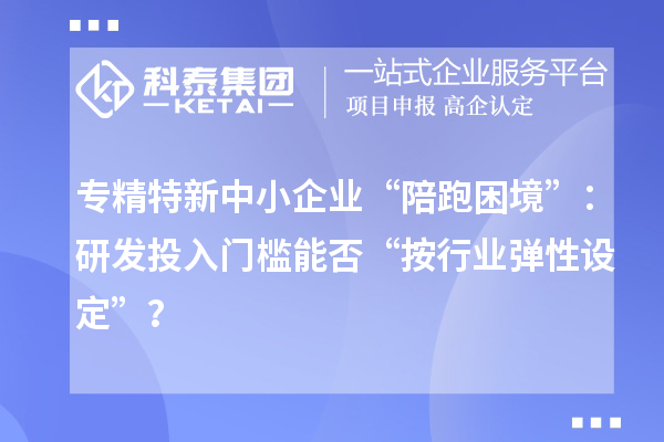專精特新中小企業“陪跑困境”：研發投入門檻能否“按行業彈性設定”？