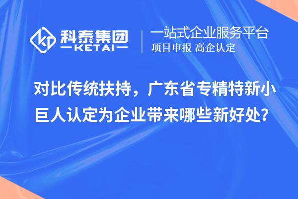 對比傳統扶持，廣東省專精特新小巨人認定為企業帶來哪些新好處？