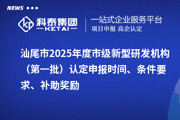汕尾市2025年度市級新型研發機構（第一批）認定申報時間、條件要求、補助獎勵