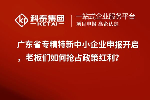 廣東省專精特新中小企業申報開啟，老板們如何搶占政策紅利？
