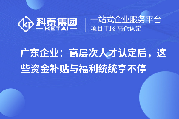 廣東企業：高層次人才認定后，這些資金補貼與福利統統享不停