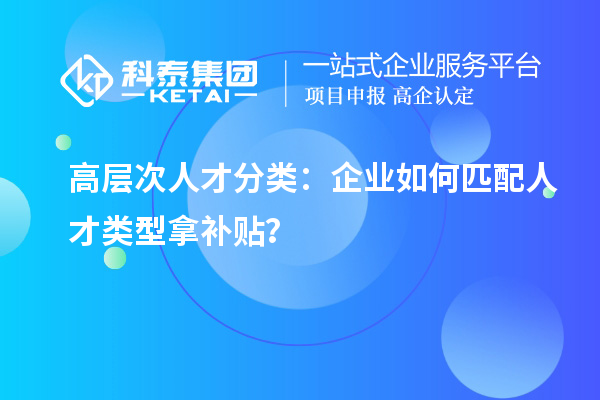 高層次人才分類：企業如何匹配人才類型拿補貼？