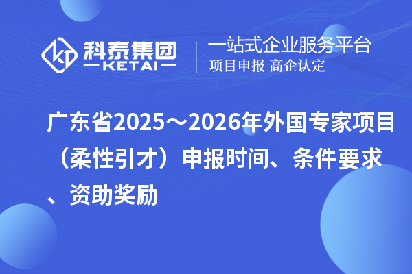 廣東省2025～2026年外國專家項目（柔性引才）申報時間、條件要求、資助獎勵