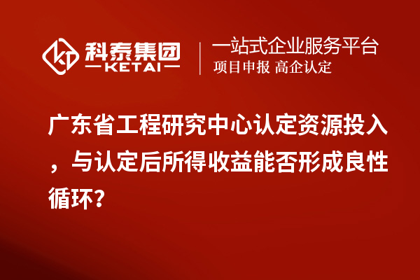 廣東省工程研究中心認定資源投入，與認定后所得收益能否形成良性循環？
