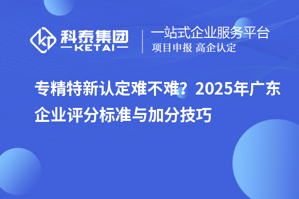 專精特新認定難不難？2025年廣東企業評分標準與加分技巧