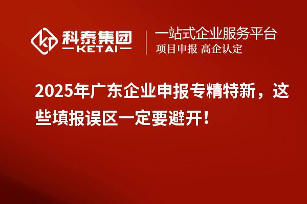 2025年廣東企業申報專精特新，這些填報誤區一定要避開！