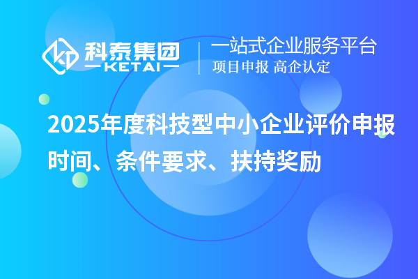 2025年度科技型中小企業評價申報時間、條件要求、扶持獎勵