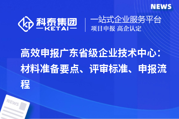 高效申報廣東省級企業技術中心：材料準備要點、評審標準、申報流程