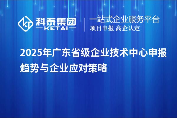 2025年廣東省級企業技術中心申報趨勢與企業應對策略