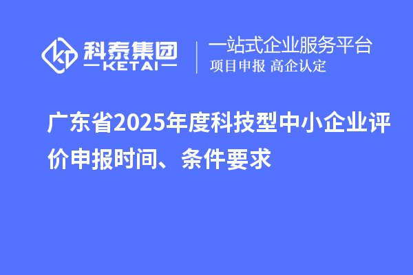 廣東省2025年度科技型中小企業評價申報時間、條件要求