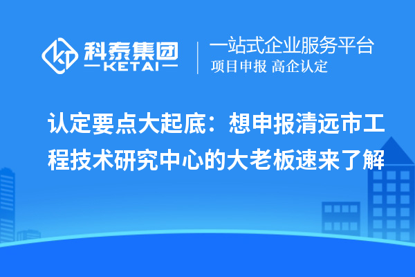 認定要點大起底：想申報清遠市工程技術研究中心的大老板速來了解