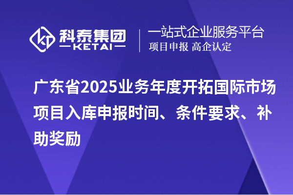 廣東省2025業務年度開拓國際市場項目入庫申報時間、條件要求、補助獎勵