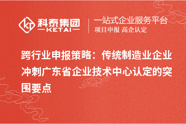 跨行業申報策略：傳統制造業企業沖刺廣東省企業技術中心認定的突圍要點